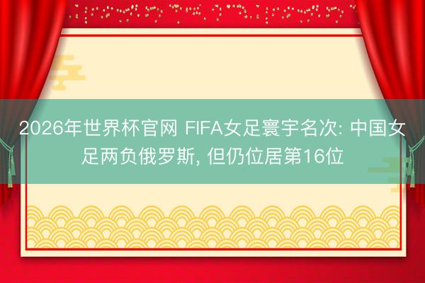 2026年世界杯官网 FIFA女足寰宇名次: 中国女足两负俄罗斯, 但仍位居第16位