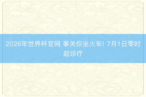 2026年世界杯官网 事关你坐火车! 7月1日零时起诊疗