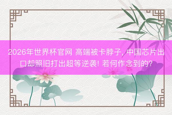 2026年世界杯官网 高端被卡脖子, 中国芯片出口却照旧打出超等逆袭! 若何作念到的?