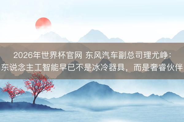 2026年世界杯官网 东风汽车副总司理尤峥：东说念主工智能早已不是冰冷器具，而是奢睿伙伴