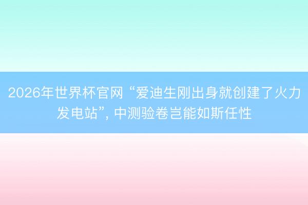 2026年世界杯官网 “爱迪生刚出身就创建了火力发电站”, 中测验卷岂能如斯任性
