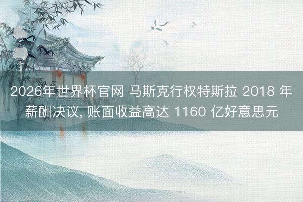 2026年世界杯官网 马斯克行权特斯拉 2018 年薪酬决议, 账面收益高达 1160 亿好意思元